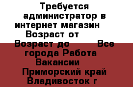 Требуется администратор в интернет магазин.  › Возраст от ­ 22 › Возраст до ­ 40 - Все города Работа » Вакансии   . Приморский край,Владивосток г.